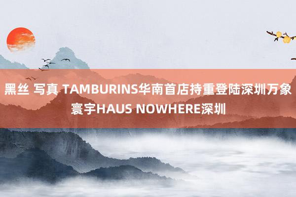 黑丝 写真 TAMBURINS华南首店持重登陆深圳万象寰宇HAUS NOWHERE深圳