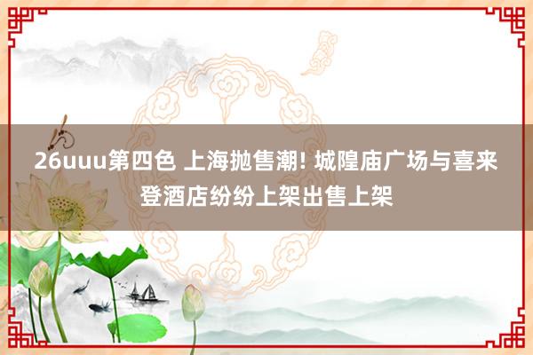 26uuu第四色 上海抛售潮! 城隍庙广场与喜来登酒店纷纷上架出售上架