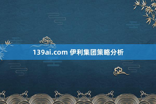 139ai.com 伊利集团策略分析