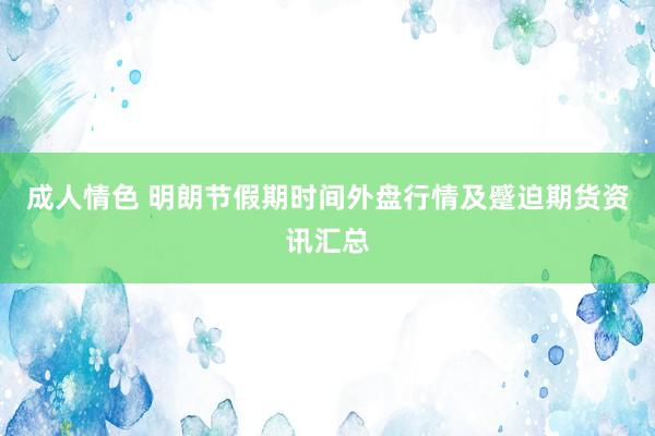 成人情色 明朗节假期时间外盘行情及蹙迫期货资讯汇总