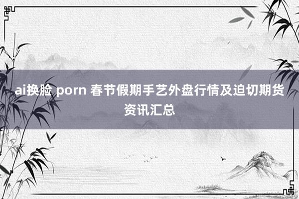 ai换脸 porn 春节假期手艺外盘行情及迫切期货资讯汇总