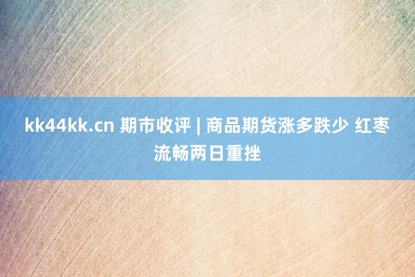 kk44kk.cn 期市收评 | 商品期货涨多跌少 红枣流畅两日重挫