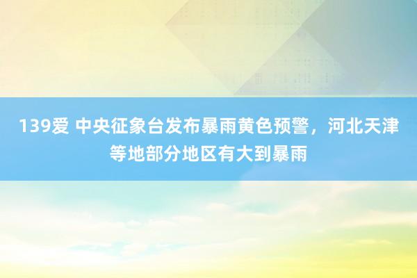 139爱 中央征象台发布暴雨黄色预警，河北天津等地部分地区有大到暴雨