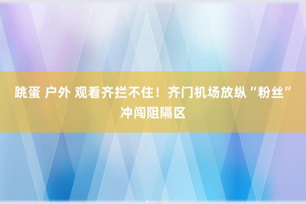 跳蛋 户外 观看齐拦不住！齐门机场放纵“粉丝”冲闯阻隔区