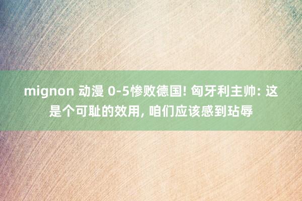 mignon 动漫 0-5惨败德国! 匈牙利主帅: 这是个可耻的效用， 咱们应该感到玷辱