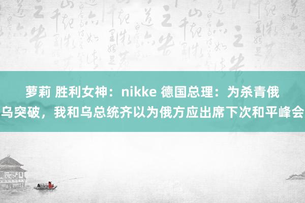 萝莉 胜利女神：nikke 德国总理：为杀青俄乌突破，我和乌总统齐以为俄方应出席下次和平峰会