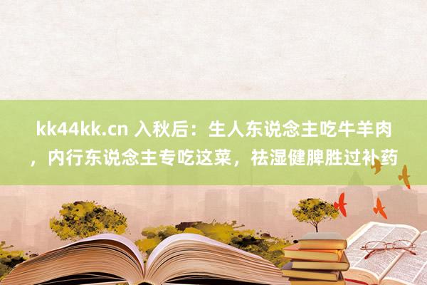 kk44kk.cn 入秋后：生人东说念主吃牛羊肉，内行东说念主专吃这菜，祛湿健脾胜过补药