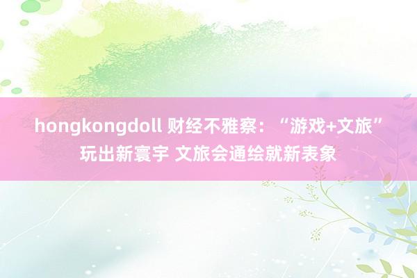 hongkongdoll 财经不雅察：“游戏+文旅”玩出新寰宇 文旅会通绘就新表象