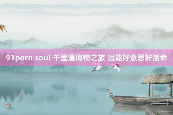 91porn soul 千里浸博物之旅 赋能好意思好活命