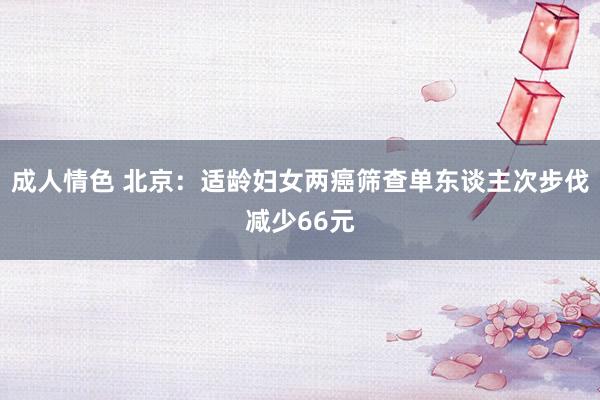 成人情色 北京：适龄妇女两癌筛查单东谈主次步伐减少66元