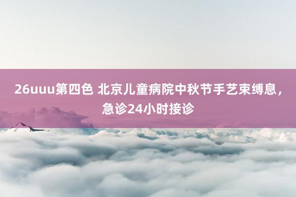 26uuu第四色 北京儿童病院中秋节手艺束缚息，急诊24小时接诊