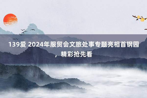 139爱 2024年服贸会文旅处事专题亮相首钢园，精彩抢先看