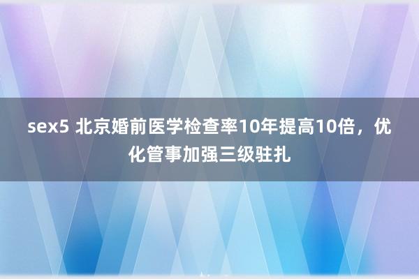 sex5 北京婚前医学检查率10年提高10倍，优化管事加强三级驻扎