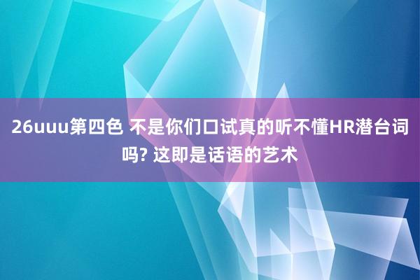 26uuu第四色 不是你们口试真的听不懂HR潜台词吗? 这即是话语的艺术