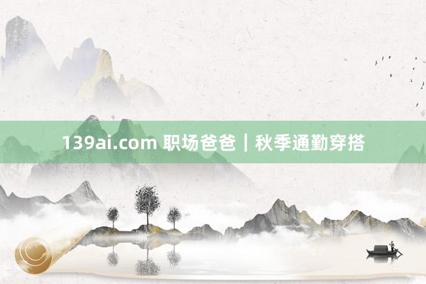 139ai.com 职场爸爸｜秋季通勤穿搭