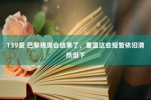 139爱 巴黎残奥会结果了，重温这些短暂依旧潸然泪下