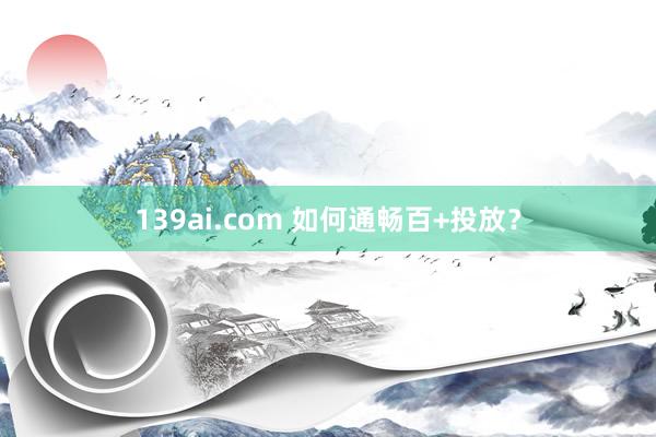 139ai.com 如何通畅百+投放？