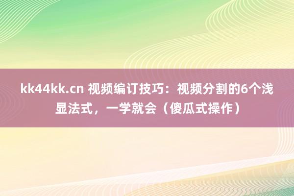 kk44kk.cn 视频编订技巧：视频分割的6个浅显法式，一学就会（傻瓜式操作）