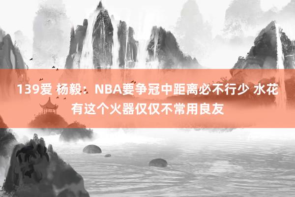 139爱 杨毅：NBA要争冠中距离必不行少 水花有这个火器仅仅不常用良友