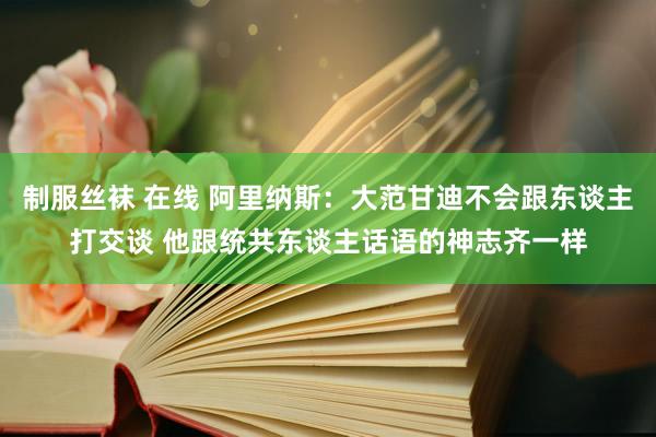 制服丝袜 在线 阿里纳斯：大范甘迪不会跟东谈主打交谈 他跟统共东谈主话语的神志齐一样