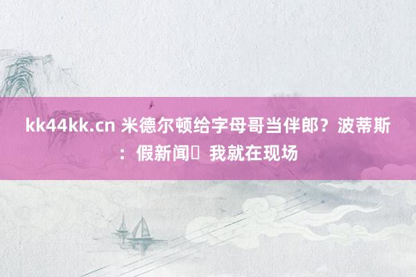 kk44kk.cn 米德尔顿给字母哥当伴郎？波蒂斯：假新闻❗我就在现场