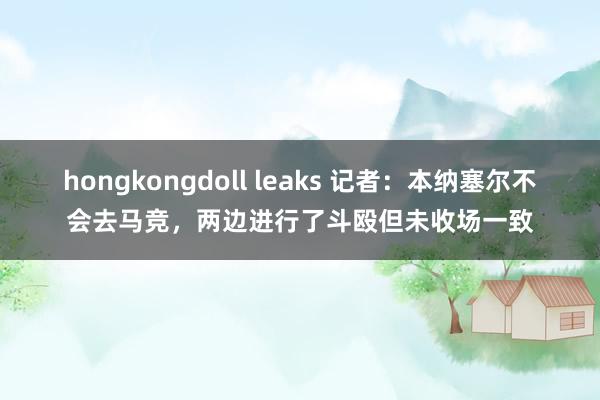 hongkongdoll leaks 记者：本纳塞尔不会去马竞，两边进行了斗殴但未收场一致