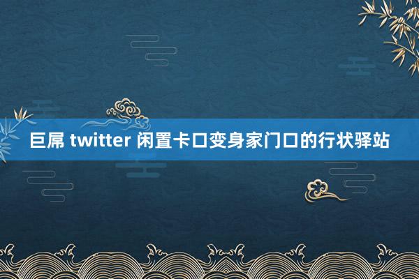 巨屌 twitter 闲置卡口变身家门口的行状驿站