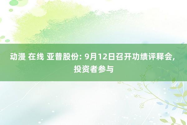 动漫 在线 亚普股份: 9月12日召开功绩评释会， 投资者参与