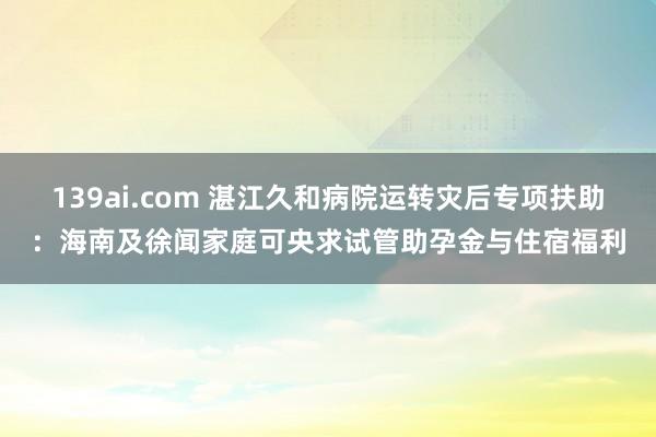 139ai.com 湛江久和病院运转灾后专项扶助：海南及徐闻家庭可央求试管助孕金与住宿福利