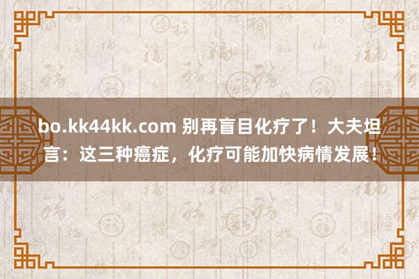 bo.kk44kk.com 别再盲目化疗了！大夫坦言：这三种癌症，化疗可能加快病情发展！