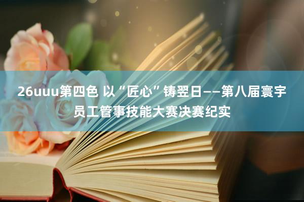 26uuu第四色 以“匠心”铸翌日——第八届寰宇员工管事技能大赛决赛纪实