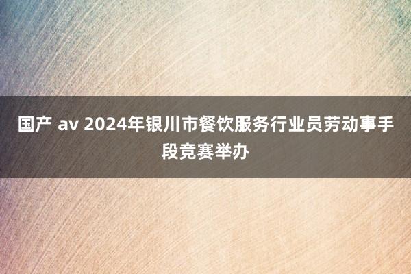 国产 av 2024年银川市餐饮服务行业员劳动事手段竞赛举办