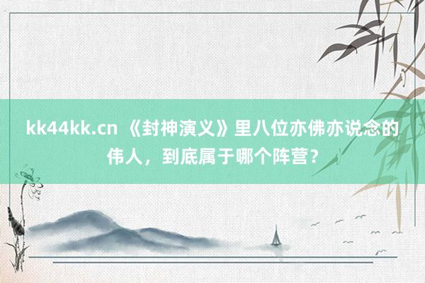 kk44kk.cn 《封神演义》里八位亦佛亦说念的伟人，到底属于哪个阵营？