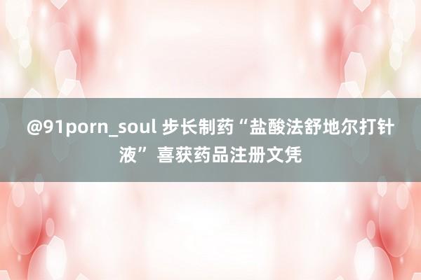 @91porn_soul 步长制药“盐酸法舒地尔打针液” 喜获药品注册文凭