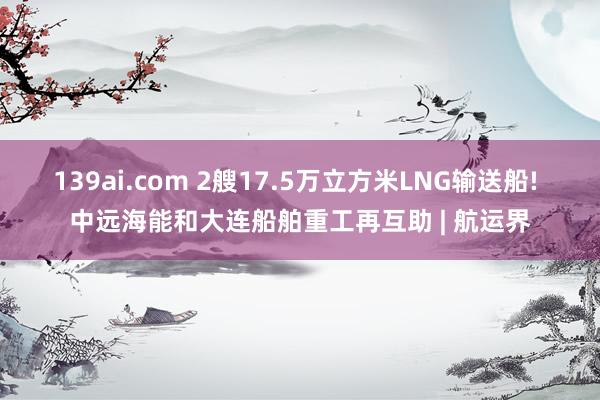 139ai.com 2艘17.5万立方米LNG输送船! 中远海能和大连船舶重工再互助 | 航运界