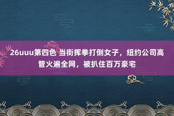 26uuu第四色 当街挥拳打倒女子，纽约公司高管火遍全网，被扒住百万豪宅