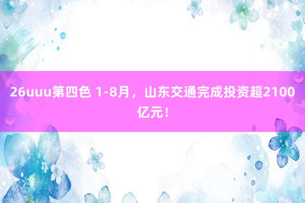 26uuu第四色 1-8月，山东交通完成投资超2100亿元！