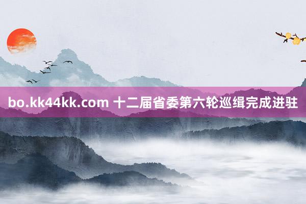 bo.kk44kk.com 十二届省委第六轮巡缉完成进驻