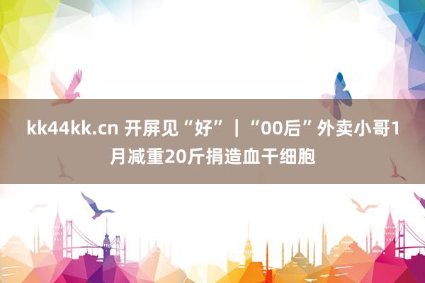 kk44kk.cn 开屏见“好”｜“00后”外卖小哥1月减重20斤捐造血干细胞