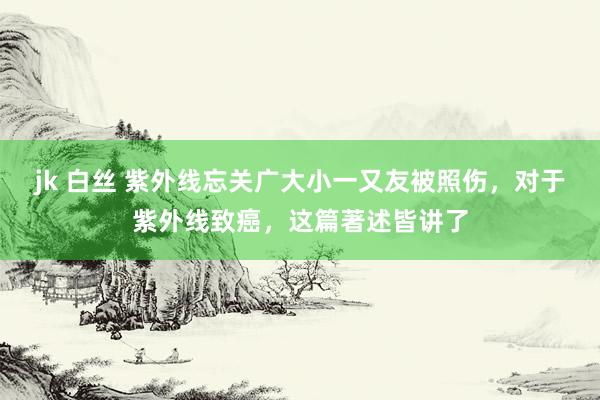 jk 白丝 紫外线忘关广大小一又友被照伤，对于紫外线致癌，这篇著述皆讲了