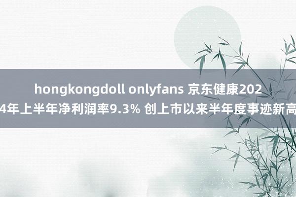 hongkongdoll onlyfans 京东健康2024年上半年净利润率9.3% 创上市以来半年度事迹新高