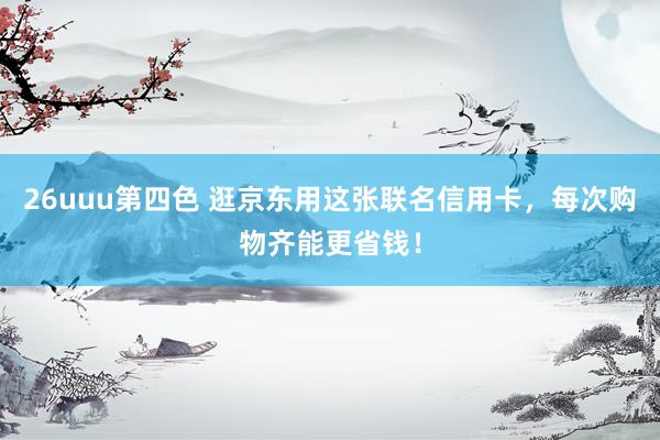 26uuu第四色 逛京东用这张联名信用卡，每次购物齐能更省钱！