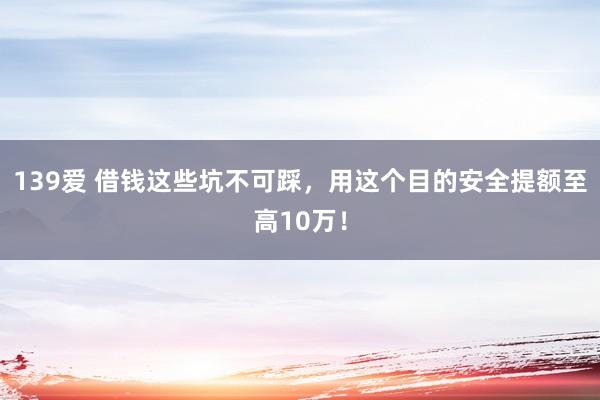 139爱 借钱这些坑不可踩，用这个目的安全提额至高10万！