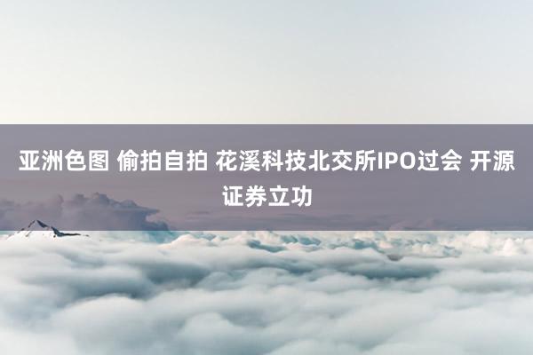 亚洲色图 偷拍自拍 花溪科技北交所IPO过会 开源证券立功