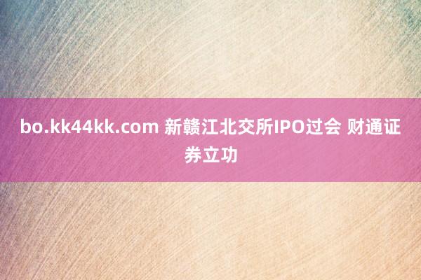 bo.kk44kk.com 新赣江北交所IPO过会 财通证券立功