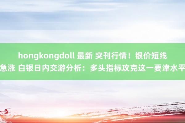 hongkongdoll 最新 突刊行情！银价短线急涨 白银日内交游分析：多头指标攻克这一要津水平