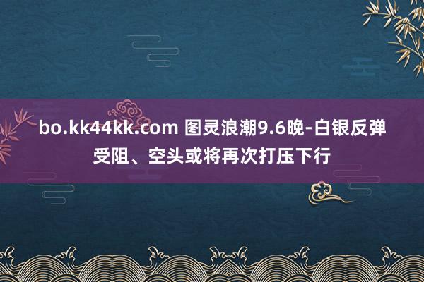 bo.kk44kk.com 图灵浪潮9.6晚-白银反弹受阻、空头或将再次打压下行