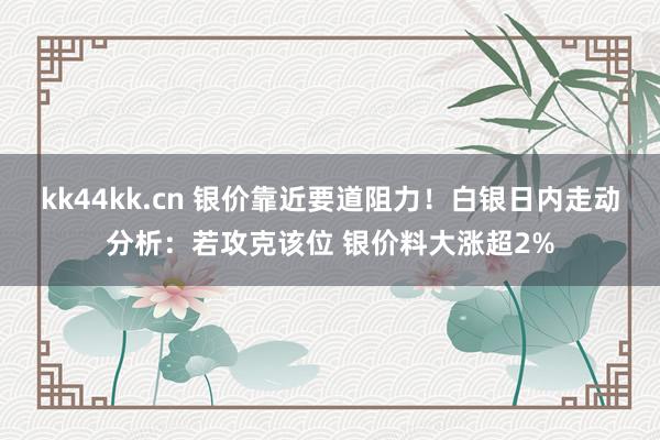 kk44kk.cn 银价靠近要道阻力！白银日内走动分析：若攻克该位 银价料大涨超2%