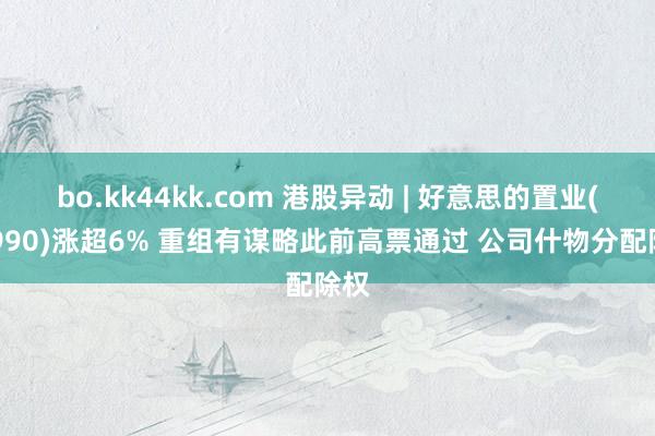 bo.kk44kk.com 港股异动 | 好意思的置业(03990)涨超6% 重组有谋略此前高票通过 公司什物分配除权