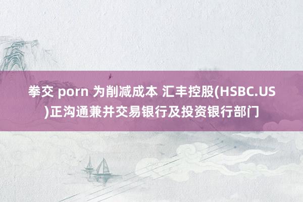 拳交 porn 为削减成本 汇丰控股(HSBC.US)正沟通兼并交易银行及投资银行部门